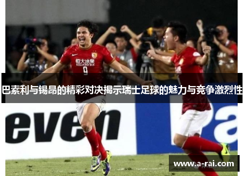 巴素利与锡昂的精彩对决揭示瑞士足球的魅力与竞争激烈性