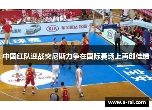 中国红队迎战突尼斯力争在国际赛场上再创佳绩