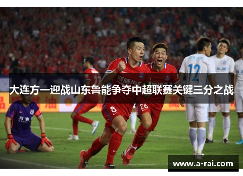 大连方一迎战山东鲁能争夺中超联赛关键三分之战