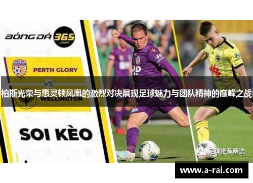 柏斯光荣与惠灵顿凤凰的激烈对决展现足球魅力与团队精神的巅峰之战
